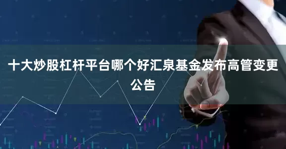 十大炒股杠杆平台哪个好汇泉基金发布高管变更公告