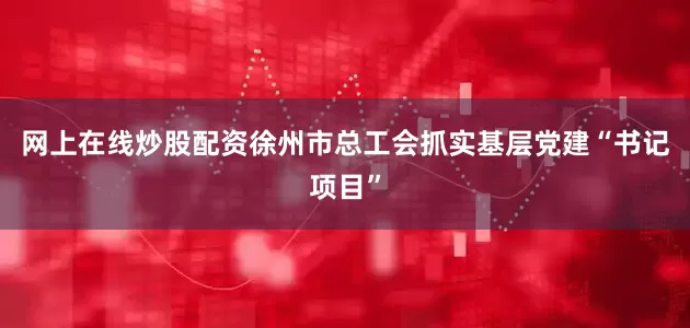 网上在线炒股配资徐州市总工会抓实基层党建“书记项目”