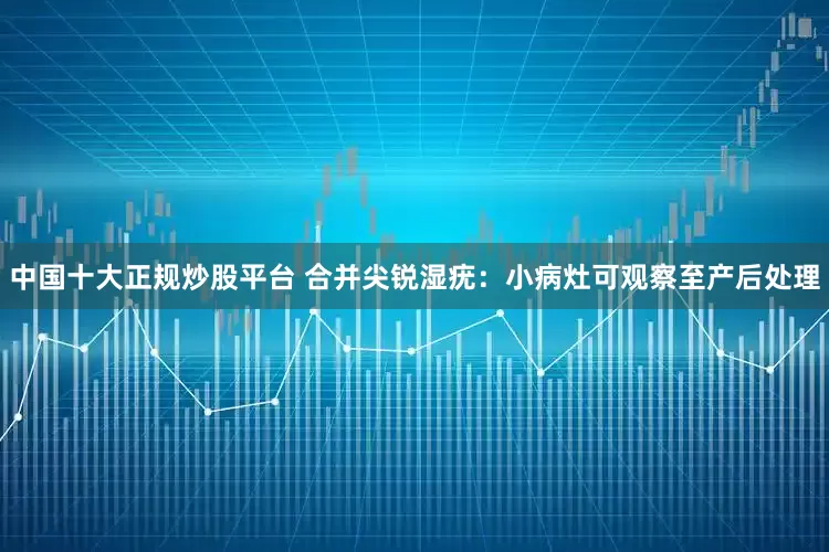 中国十大正规炒股平台 合并尖锐湿疣：小病灶可观察至产后处理