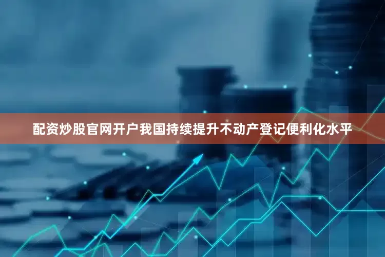 配资炒股官网开户我国持续提升不动产登记便利化水平