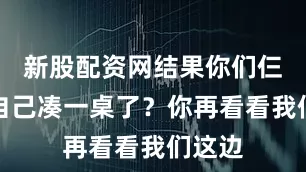 新股配资网结果你们仨怎么自己凑一桌了？你再看看我们这边