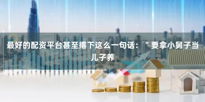 最好的配资平台甚至撂下这么一句话：＂要拿小舅子当儿子养