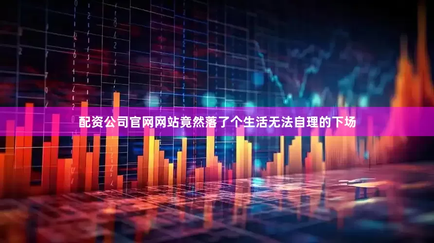 配资公司官网网站竟然落了个生活无法自理的下场