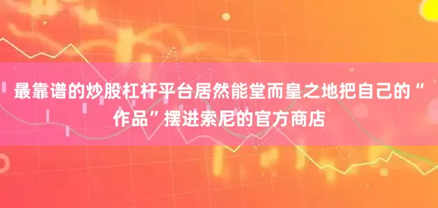 最靠谱的炒股杠杆平台居然能堂而皇之地把自己的“作品”摆进索尼的官方商店