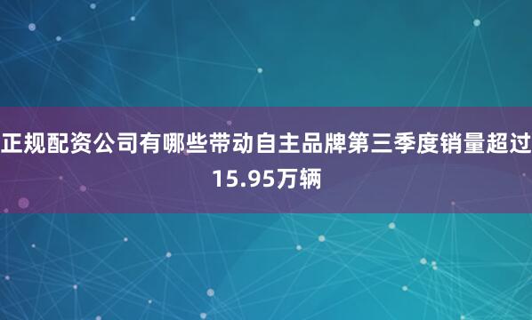 正规配资公司有哪些带动自主品牌第三季度销量超过15.95万辆