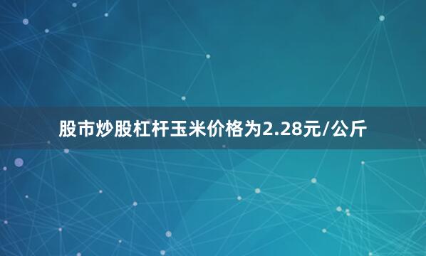 股市炒股杠杆玉米价格为2.28元/公斤