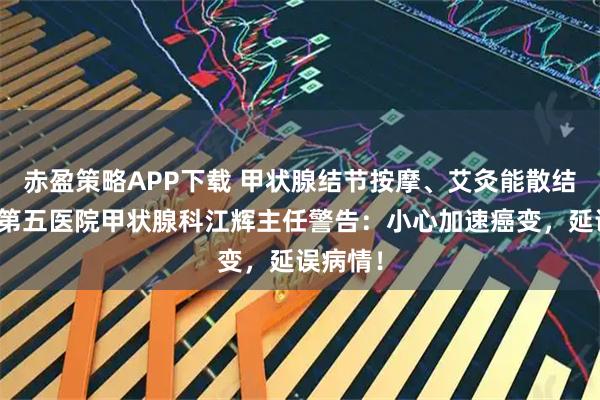 赤盈策略APP下载 甲状腺结节按摩、艾灸能散结？南昌第五医院甲状腺科江辉主任警告：小心加速癌变，延误病情！