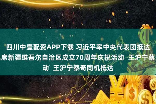 四川中壹配资APP下载 习近平率中央代表团抵达乌鲁木齐出席新疆维吾尔自治区成立70周年庆祝活动  王沪宁蔡奇同机抵达
