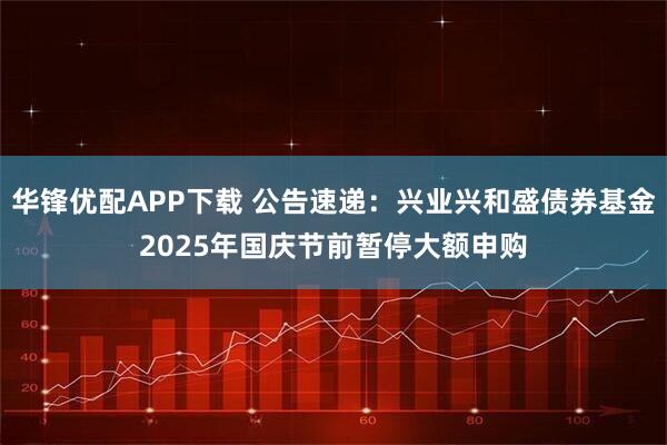 华锋优配APP下载 公告速递：兴业兴和盛债券基金2025年国庆节前暂停大额申购