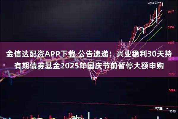 金信达配资APP下载 公告速递：兴业稳利30天持有期债券基金2025年国庆节前暂停大额申购