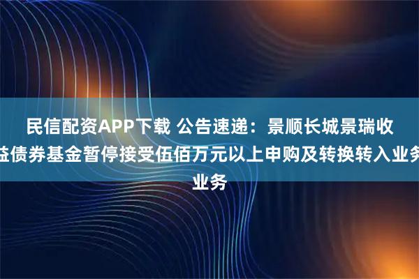民信配资APP下载 公告速递：景顺长城景瑞收益债券基金暂停接受伍佰万元以上申购及转换转入业务