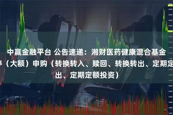 中赢金融平台 公告速递：湘财医药健康混合基金基金暂停（大额）申购（转换转入、赎回、转换转出、定期定额投资）
