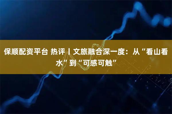 保顺配资平台 热评丨文旅融合深一度：从“看山看水”到“可感可触”