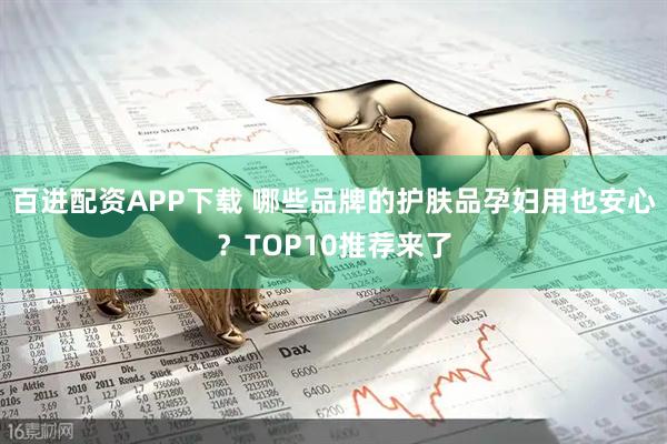 百进配资APP下载 哪些品牌的护肤品孕妇用也安心？TOP10推荐来了
