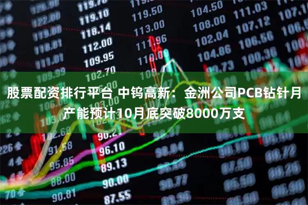 股票配资排行平台 中钨高新:金洲公司PCB钻针月产能预计10月底突破8000万支