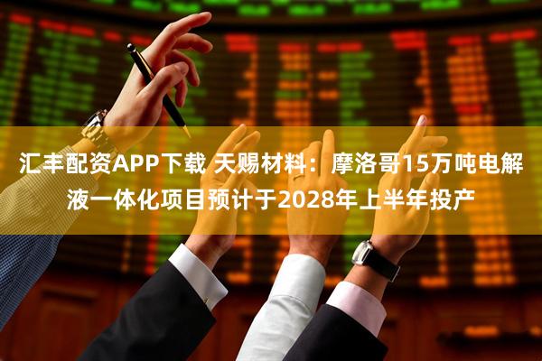 汇丰配资APP下载 天赐材料：摩洛哥15万吨电解液一体化项目预计于2028年上半年投产