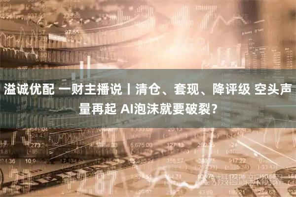 溢诚优配 一财主播说丨清仓、套现、降评级 空头声量再起 AI泡沫就要破裂?