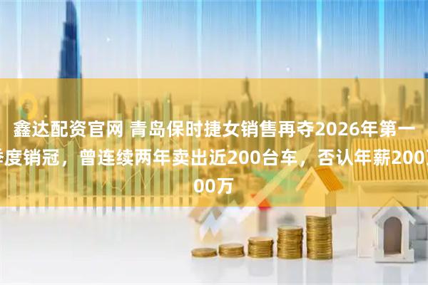 鑫达配资官网 青岛保时捷女销售再夺2026年第一季度销冠，曾连续两年卖出近200台车，否认年薪200万