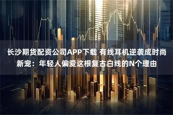 长沙期货配资公司APP下载 有线耳机逆袭成时尚新宠：年轻人偏爱这根复古白线的N个理由
