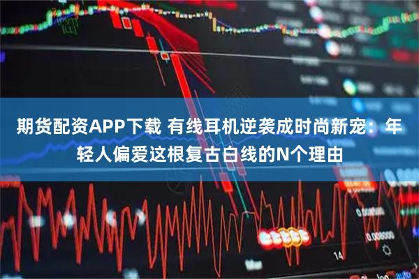 期货配资APP下载 有线耳机逆袭成时尚新宠：年轻人偏爱这根复古白线的N个理由