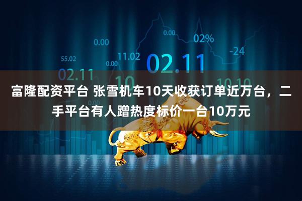 富隆配资平台 张雪机车10天收获订单近万台，二手平台有人蹭热度标价一台10万元