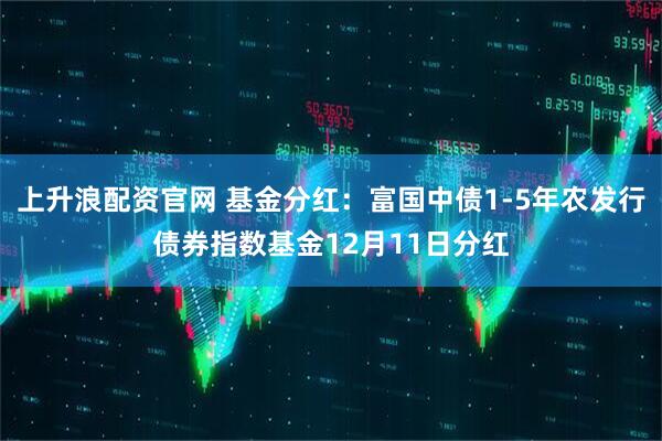 上升浪配资官网 基金分红：富国中债1-5年农发行债券指数基金12月11日分红