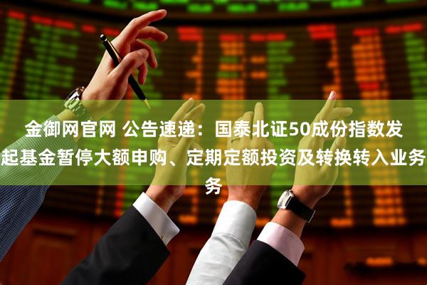金御网官网 公告速递：国泰北证50成份指数发起基金暂停大额申购、定期定额投资及转换转入业务