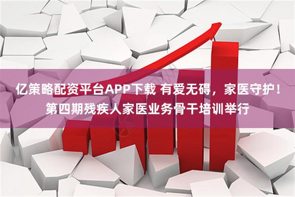 亿策略配资平台APP下载 有爱无碍，家医守护！第四期残疾人家医业务骨干培训举行