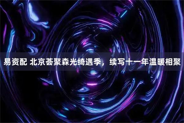 易资配 北京荟聚森光绮遇季，续写十一年温暖相聚