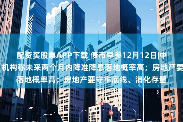 配资买股票APP下载 债市早参12月12日|中央经济工作会议定调 机构称未来两个月内降准降息落地概率高;房地产要守牢底线、消化存量