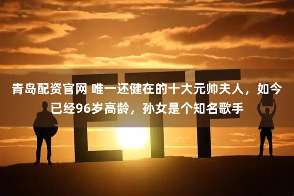 青岛配资官网 唯一还健在的十大元帅夫人，如今已经96岁高龄，孙女是个知名歌手