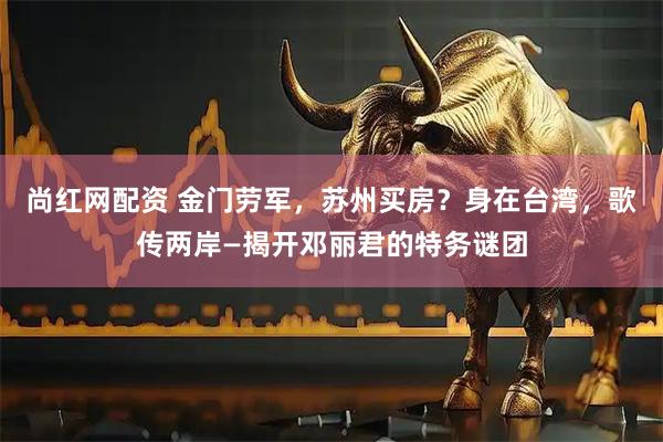尚红网配资 金门劳军，苏州买房？身在台湾，歌传两岸—揭开邓丽君的特务谜团