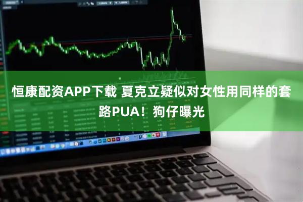 恒康配资APP下载 夏克立疑似对女性用同样的套路PUA!狗仔曝光