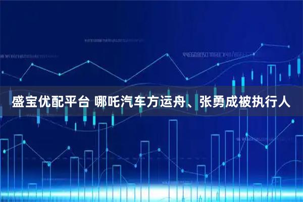 盛宝优配平台 哪吒汽车方运舟、张勇成被执行人