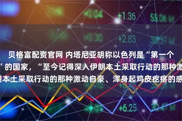 贝格富配资官网 内塔尼亚胡称以色列是“第一个打破伊朗本土恐惧壁垒”的国家，“至今记得深入伊朗本土采取行动的那种激动自豪、浑身起鸡皮疙瘩的感觉”