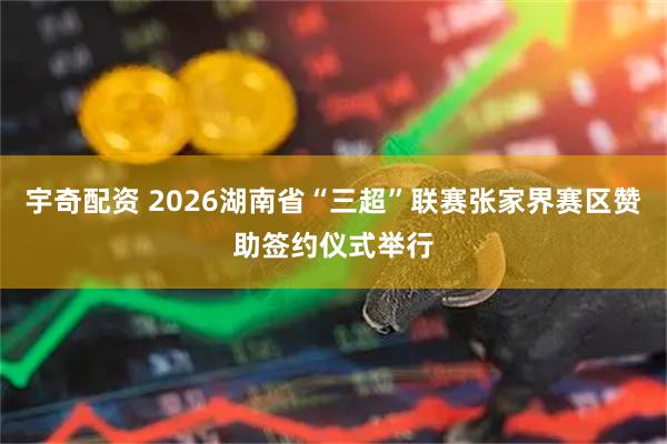 宇奇配资 2026湖南省“三超”联赛张家界赛区赞助签约仪式举行