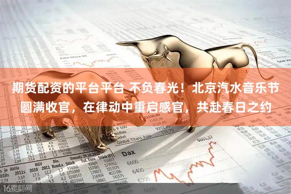 期货配资的平台平台 不负春光！北京汽水音乐节圆满收官，在律动中重启感官，共赴春日之约