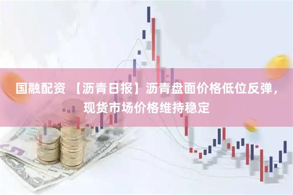国融配资 【沥青日报】沥青盘面价格低位反弹，现货市场价格维持稳定