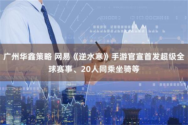 广州华鑫策略 网易《逆水寒》手游官宣首发超级全球赛事、20人同乘坐骑等