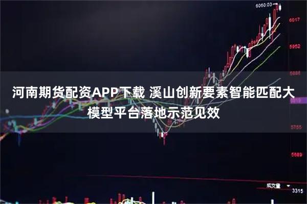 河南期货配资APP下载 溪山创新要素智能匹配大模型平台落地示范见效