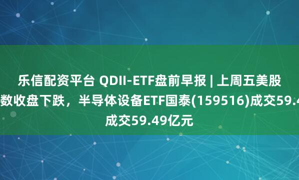 乐信配资平台 QDII-ETF盘前早报 | 上周五美股三大指数收盘下跌，半导体设备ETF国泰(159516)成交59.49亿元
