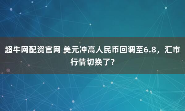 超牛网配资官网 美元冲高人民币回调至6.8，汇市行情切换了？