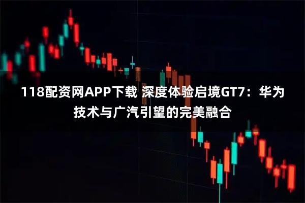 118配资网APP下载 深度体验启境GT7:华为技术与广汽引望的完美融合