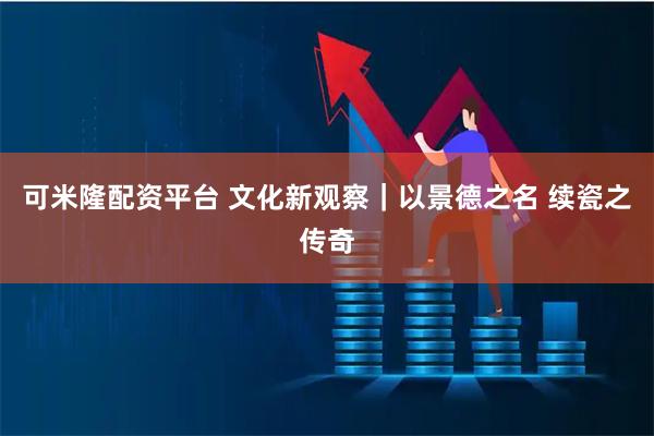 可米隆配资平台 文化新观察｜以景德之名 续瓷之传奇
