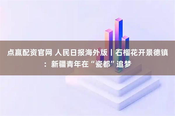 点赢配资官网 人民日报海外版丨石榴花开景德镇：新疆青年在“瓷都”追梦