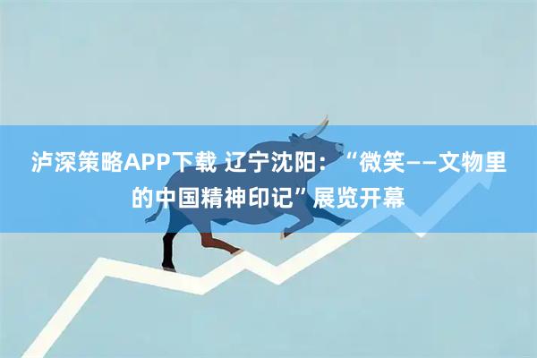 泸深策略APP下载 辽宁沈阳：“微笑——文物里的中国精神印记”展览开幕
