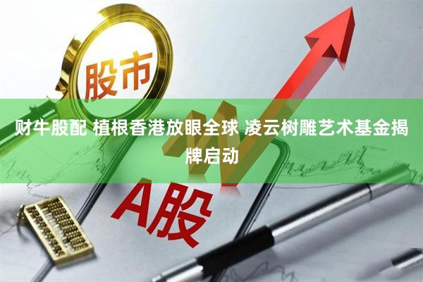 财牛股配 植根香港放眼全球 凌云树雕艺术基金揭牌启动